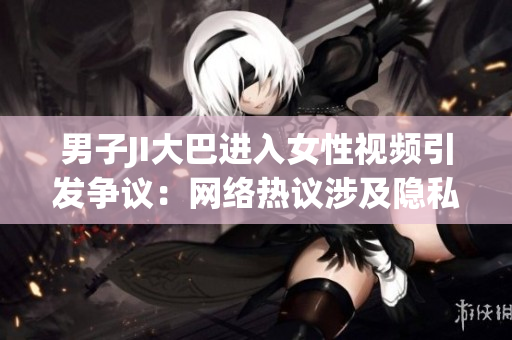 男子JI大巴進(jìn)入女性視頻引發(fā)爭議：網(wǎng)絡(luò)熱議涉及隱私和道德界限