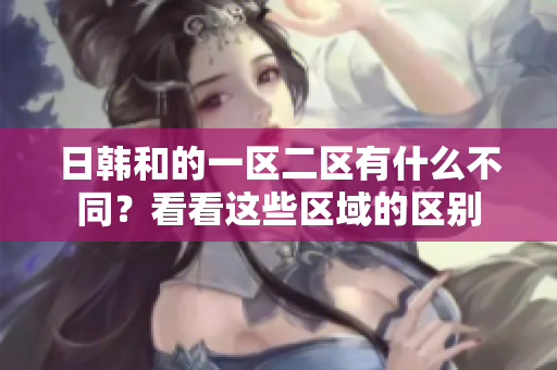 日韓和的一區(qū)二區(qū)有什么不同？看看這些區(qū)域的區(qū)別