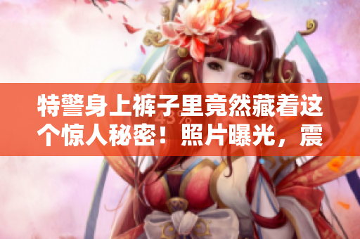 特警身上褲子里竟然藏著這個(gè)驚人秘密！照片曝光，震驚眾人！