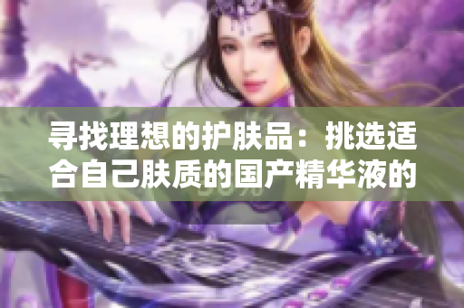 尋找理想的護膚品：挑選適合自己膚質的國產精華液的最佳策略和推薦