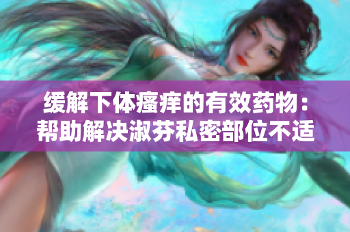 緩解下體瘙癢的有效藥物：幫助解決淑芬私密部位不適的治療方法
