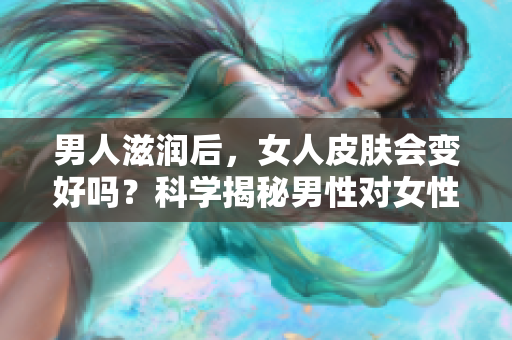 男人滋潤后，女人皮膚會變好嗎？科學揭秘男性對女性肌膚的影響