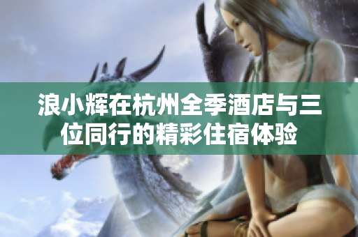 浪小輝在杭州全季酒店與三位同行的精彩住宿體驗