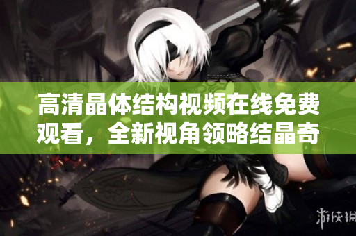 高清晶體結(jié)構(gòu)視頻在線免費觀看，全新視角領(lǐng)略結(jié)晶奇妙世界