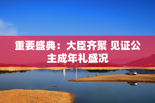 重要盛典：大臣齊聚 見證公主成年禮盛況