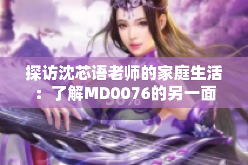 探訪沈芯語老師的家庭生活：了解MD0076的另一面