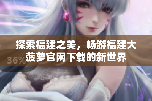 探索福建之美，暢游福建大菠蘿官網(wǎng)下載的新世界
