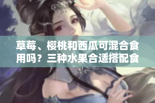 草莓、櫻桃和西瓜可混合食用嗎？三種水果合適搭配食用嗎？