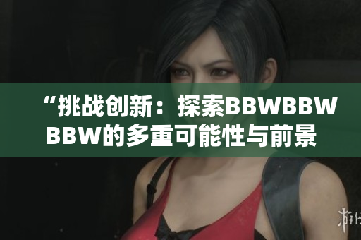 “挑戰(zhàn)創(chuàng)新：探索BBWBBWBBW的多重可能性與前景”