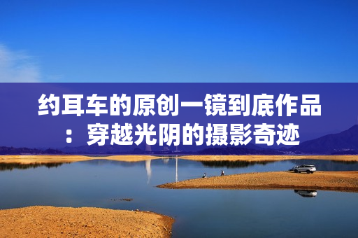 約耳車的原創(chuàng)一鏡到底作品：穿越光陰的攝影奇跡