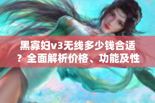 黑寡婦v3無線多少錢合適？全面解析價(jià)格、功能及性能