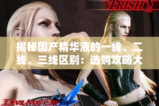 揭秘國產(chǎn)精華液的一線、二線、三線區(qū)別：選購攻略大揭秘
