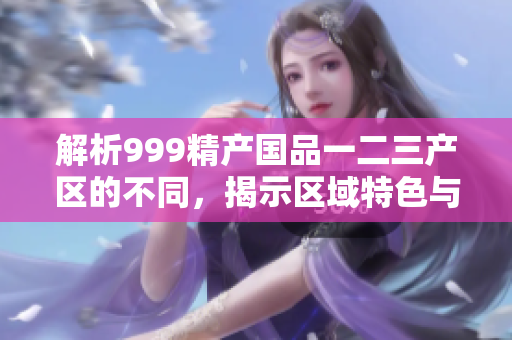 解析999精產(chǎn)國品一二三產(chǎn)區(qū)的不同，揭示區(qū)域特色與發(fā)展路徑