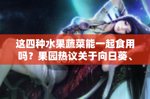 這四種水果蔬菜能一起食用嗎？果園熱議關(guān)于向日葵、黃瓜、榴蓮和絲瓜的搭配方式