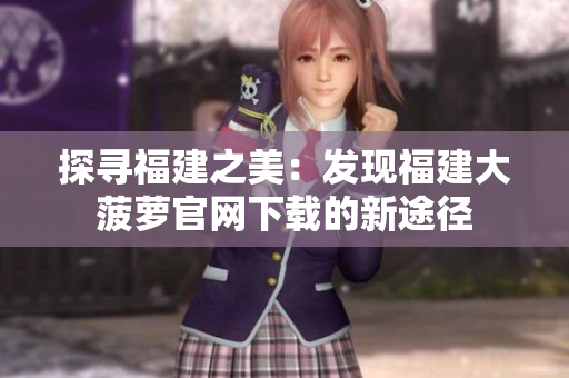 探尋福建之美：發(fā)現(xiàn)福建大菠蘿官網(wǎng)下載的新途徑