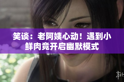 笑談：老阿姨心動！遇到小鮮肉竟開啟幽默模式