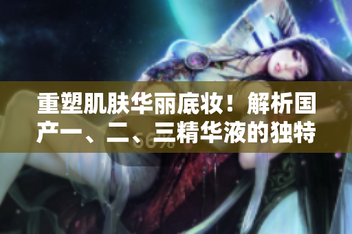 重塑肌膚華麗底妝！解析國(guó)產(chǎn)一、二、三精華液的獨(dú)特魅力