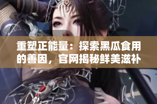 重塑正能量：探索黑瓜食用的善因，官網(wǎng)揭秘鮮美滋補(bǔ)