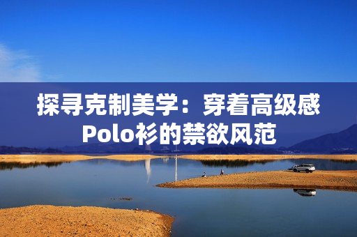 探尋克制美學(xué)：穿著高級(jí)感Polo衫的禁欲風(fēng)范