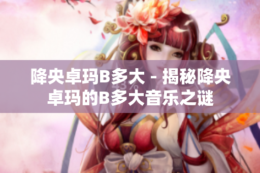 降央卓瑪B多大 - 揭秘降央卓瑪?shù)腂多大音樂之謎
