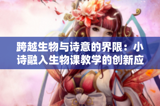 跨越生物與詩(shī)意的界限：小詩(shī)融入生物課教學(xué)的創(chuàng)新應(yīng)用