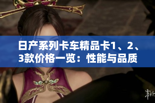 日產(chǎn)系列卡車精品卡1、2、3款價格一覽：性能與品質(zhì)的完美融合