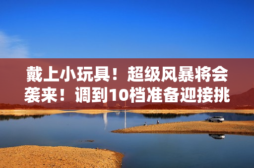 戴上小玩具！超級(jí)風(fēng)暴將會(huì)襲來！調(diào)到10檔準(zhǔn)備迎接挑戰(zhàn)！