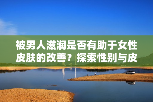 被男人滋潤(rùn)是否有助于女性皮膚的改善？探索性別與皮膚健康的關(guān)系