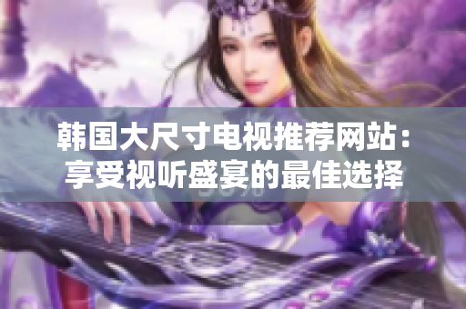 韓國大尺寸電視推薦網(wǎng)站：享受視聽盛宴的最佳選擇