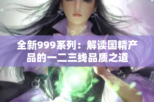 全新999系列：解讀國精產(chǎn)品的一二三線品質(zhì)之道