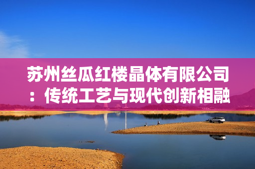 蘇州絲瓜紅樓晶體有限公司：傳統(tǒng)工藝與現(xiàn)代創(chuàng)新相融合，成就獨(dú)特魅力