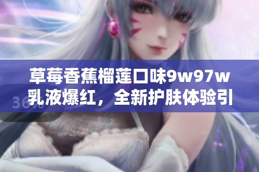 草莓香蕉榴蓮口味9w97w乳液爆紅，全新護膚體驗引領(lǐng)夏季保濕潮流