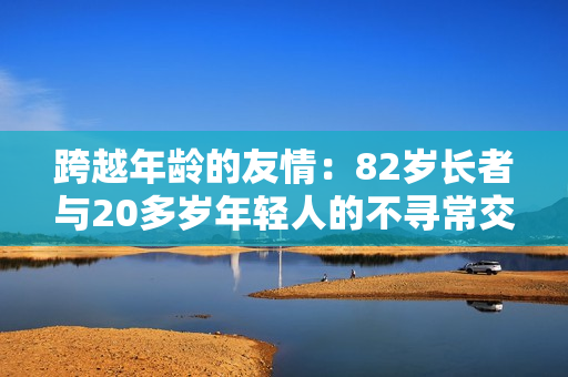 跨越年齡的友情：82歲長(zhǎng)者與20多歲年輕人的不尋常交往