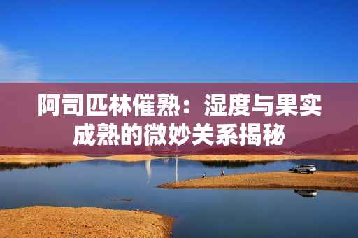 阿司匹林催熟：濕度與果實成熟的微妙關系揭秘