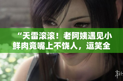 “天雷滾滾！老阿姨遇見小鮮肉竟嘴上不饒人，逗笑全場！”