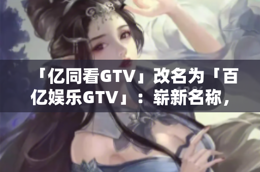 「億同看GTV」改名為「百億娛樂GTV」：嶄新名稱，更多精彩內(nèi)容
