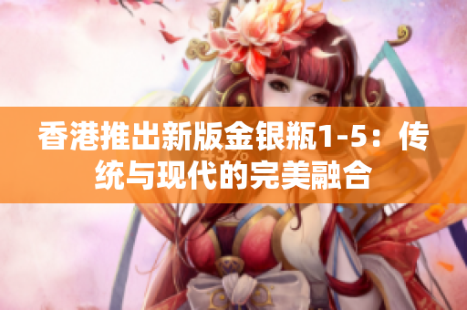 香港推出新版金銀瓶1-5：傳統(tǒng)與現(xiàn)代的完美融合