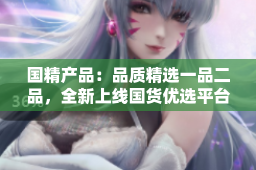 國精產(chǎn)品：品質(zhì)精選一品二品，全新上線國貨優(yōu)選平臺