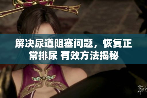 解決尿道阻塞問題，恢復(fù)正常排尿 有效方法揭秘