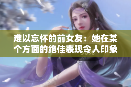 難以忘懷的前女友：她在某個(gè)方面的絕佳表現(xiàn)令人印象深刻