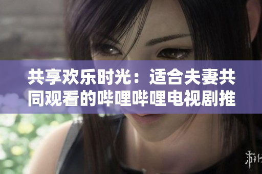 共享歡樂(lè)時(shí)光：適合夫妻共同觀看的嗶哩嗶哩電視劇推薦