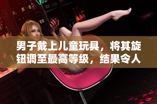男子戴上兒童玩具，將其旋鈕調(diào)至最高等級(jí)，結(jié)果令人震驚！