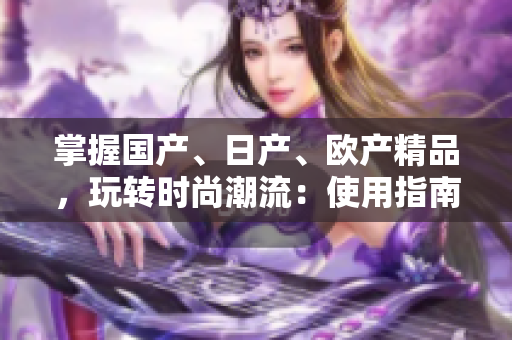 掌握國(guó)產(chǎn)、日產(chǎn)、歐產(chǎn)精品，玩轉(zhuǎn)時(shí)尚潮流：使用指南