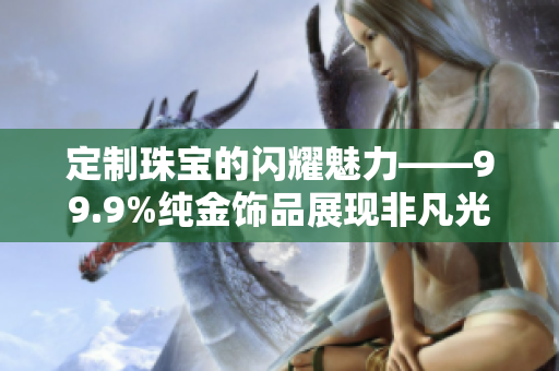定制珠寶的閃耀魅力——99.9%純金飾品展現(xiàn)非凡光芒