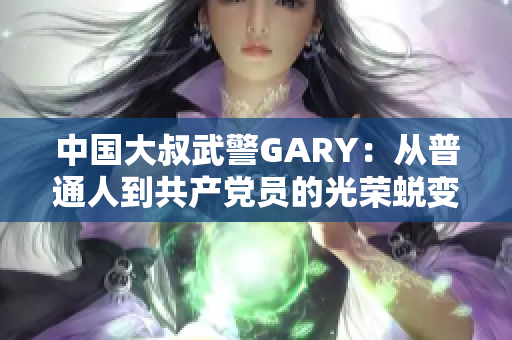 中國(guó)大叔武警GARY：從普通人到共產(chǎn)黨員的光榮蛻變