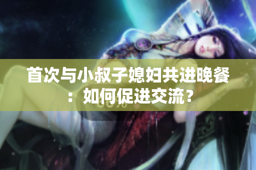 首次與小叔子媳婦共進(jìn)晚餐：如何促進(jìn)交流？