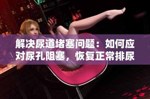 解決尿道堵塞問題：如何應對尿孔阻塞，恢復正常排尿