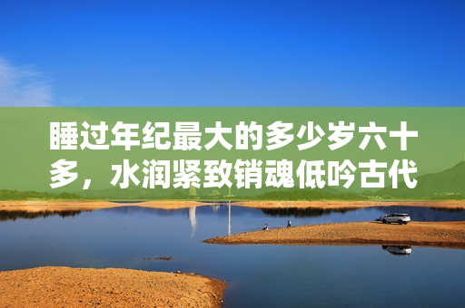 睡過年紀最大的多少歲六十多，水潤緊致銷魂低吟古代，水潤緊致銷魂低吟，說說都是怎么的干對象的，睡眠を取らなくてもいい，睡覺抓著小雞一晚上會怎樣446