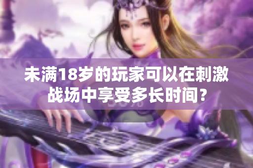 未滿18歲的玩家可以在刺激戰(zhàn)場(chǎng)中享受多長(zhǎng)時(shí)間？