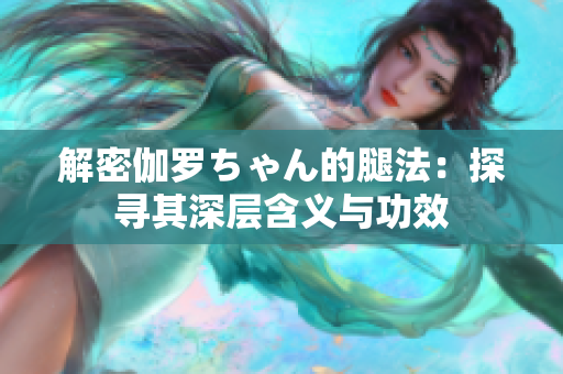 解密伽羅ちゃん的腿法：探尋其深層含義與功效